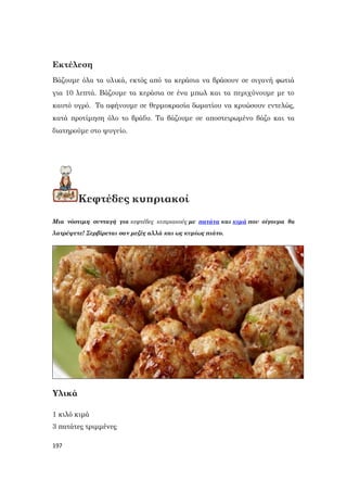 197
Εκτέλεση
Βάζουμε όλα τα υλικά, εκτός από τα κεράσια να βράσουν σε σιγανή φωτιά
για 10 λεπτά. Βάζουμε τα κεράσια σε ένα μπωλ και τα περιχύνουμε με το
καυτό υγρό. Τα αφήνουμε σε θερμοκρασία δωματίου να κρυώσουν εντελώς,
κατά προτίμηση όλο το βράδυ. Τα βάζουμε σε αποστειρωμένο βάζο και τα
διατηρούμε στο ψυγείο.
Κεφτέδες κυπριακοί
Μια νόστιμη συνταγή για κεφτέδες κυπριακούς με πατάτα και κιμά που σίγουρα θα
λατρέψετε! Σερβίρεται σαν μεζές αλλά και ως κυρίως πιάτο.
Υλικά
1 κιλό κιμά
3 πατάτες τριμμένες
 