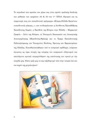 2
Το περιοδικό που κρατάτε στα χέρια σας είναι προϊόν ομαδικής δουλειάς
των μαθητών των τμημάτων Α2 & Α3 του 1ου ΕΠΑΛ Αλμυρού για τη
συμμετοχή τους στο εκπαιδευτικό πρόγραμμα «Κύπρος-Ελλάδα-Ομογένεια:
εκπαιδευτικές γέφυρες…», που συνδιοργάνωσαν η Διεύθυνση Πρωτοβάθμιας
Εκπαίδευσης Σερρών, η Πρεσβεία της Κύπρου στην Ελλάδα – Μορφωτικό
Γραφείο – Σπίτι της Κύπρου, το Υπουργείο Εσωτερικών και Διοικητικής
Ανασυγκρότησης (Μακεδονίας-Θράκης) και το Τμήμα Εκπαιδευτικής
Ραδιοτηλεόρασης του Υπουργείου Παιδείας, Έρευνας και Θρησκευμάτων
της Ελλάδος. Ευαισθητοποιήθηκαν από το κυπριακό πρόβλημα, γνώρισαν
άγνωστες ως τώρα πτυχές της ιστορίας του κυπριακού ελληνισμού και
σκεπτόμενοι κριτικά υπεραμύνθηκαν της επανένωσης του νησιού με την
πατρίδα μας. Ελάτε μαζί μας να σας ταξιδέψουμε τόσο στην ιστορία όσο και
στο παρόν της μεγαλονήσου!
 