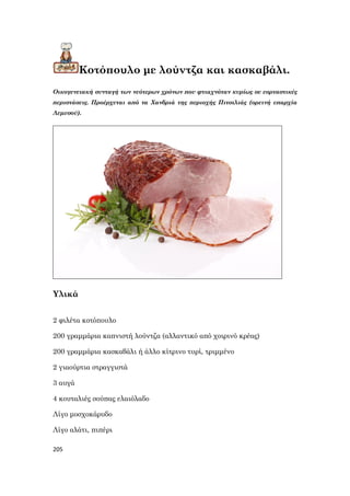 205
Κοτόπουλο με λούντζα και κασκαβάλι.
Οικογενειακή συνταγή των νεότερων χρόνων που φτιαχνόταν κυρίως σε εορταστικές
περιστάσεις. Προέρχεται από τα Χανδριά της περιοχής Πιτσιλιάς (ορεινή επαρχία
Λεμεσού).
Υλικά
2 φιλέτα κοτόπουλο
200 γραμμάρια καπνιστή λούντζα (αλλαντικό από χοιρινό κρέας)
200 γραμμάρια κασκαβάλι ή άλλο κίτρινο τυρί, τριμμένο
2 γιαούρτια στραγγιστά
3 αυγά
4 κουταλιές σούπας ελαιόλαδο
Λίγο μοσχοκάρυδο
Λίγο αλάτι, πιπέρι
 