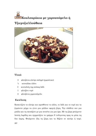 207
Κουλουράκια με χαρουπόμελο ή
Τζιερτζιελλούθκια
Υλικά
3 φλιτζάνια αλεύρι σκληρό (χωριάτικο)
½ κουταλάκι αλάτι
3 κουταλιές της σούπας λάδι
1 φλιτζάνι νερό
2 φλιτζάνια χαρουπόμελο
Εκτέλεση
Κοσκινίζετε το αλεύρι και προσθέτετε το αλάτι, το λάδι και το νερό και τα
ζυμώνετε μέχρι να γίνει μια μάλλον σφιχτή ζύμη. Την πλάθετε σαν μια
μπάλα και τη σκεπάζετε με μια πετσέτα για μια ώρα. Με τη ζύμη φτιάχνετε
λεπτές λωρίδες και σχηματίζετε το γράμμα S τυλίγοντας προς τα μέσα τις
δυο άκρες. Φτιάχνετε όλη τη ζύμη και τα βάζετε σε πανέρι ή ταψί.
 