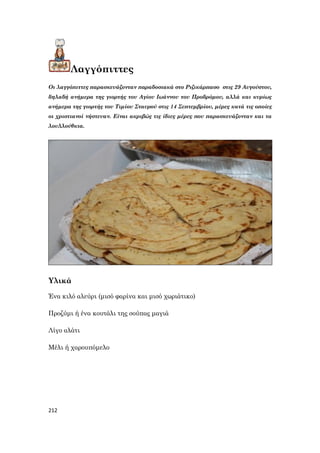 212
Λαγγόπιττες
Οι λαγγόπιττες παρασκευάζονταν παραδοσιακά στο Ριζικάρπασο στις 29 Αυγούστου,
δηλαδή ανήμερα της γιορτής του Αγίου Ιωάννου του Προδρόμου, αλλά και κυρίως
ανήμερα της γιορτής του Τιμίου Σταυρού στις 14 Σεπτεμβρίου, μέρες κατά τις οποίες
οι χριστιανοί νήστευαν. Είναι ακριβώς τις ίδιες μέρες που παρασκευάζονταν και τα
λουλλούθκια.
Υλικά
Ένα κιλό αλεύρι (μισό φαρίνα και μισό χωριάτικο)
Προζύμι ή ένα κουτάλι της σούπας μαγιά
Λίγο αλάτι
Μέλι ή χαρουπόμελο
 