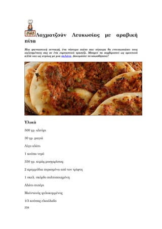 216
Λαχματζούν Λευκωσίας με αραβική
πίτα
Μια φανταστική συνταγή, ένα νόστιμο πιάτο που σίγουρα θα εντυπωσιάσει τους
καλεσμένους σας σε ένα εορταστικό τραπέζι. Μπορεί να σερβιριστεί ως ορεκτικό
αλλά και ως κυρίως με μια σαλάτα. Δοκιμάστε το οπωσδήποτε!
Υλικά
500 γρ. αλεύρι
30 γρ. μαγιά
Λίγο αλάτι
1 κούπα νερό
350 γρ. κιμάς μοσχαρίσιος
2 κρεμμύδια περασμένα από τον τρίφτη
1 σκελ. σκόρδο πολτοποιημένη
Αλάτι-πιπέρι
Μαϊντανός ψιλοκομμένος
1/3 κούπας ελαιόλαδο
 