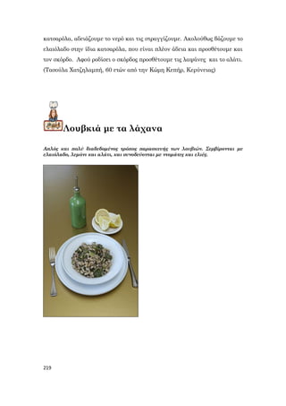 219
κατσαρόλα, αδειάζουμε το νερό και τις στραγγίζουμε. Ακολούθως βάζουμε το
ελαιόλαδο στην ίδια κατσαρόλα, που είναι πλέον άδεια και προσθέτουμε και
τον σκόρδο. Αφού ροδίσει ο σκόρδος προσθέτουμε τις λαψάνες και το αλάτι.
(Τασούλα Χατζηλαμπή, 60 ετών από την Κώμη Κεπήρ, Κερύνειας)
Λουβκιά με τα λάχανα
Απλός και πολύ διαδεδομένος τρόπος παρασκευής των λουβιών. Σερβίρονται με
ελαιόλαδο, λεμόνι και αλάτι, και συνοδεύονται με ντομάτες και ελιές.
 