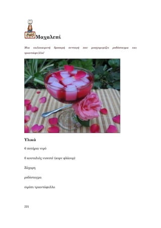 221
Μαχαλεπί
Μια καλοκαιρινή δροσερή συνταγή που μοσχομυρίζει ροδόσταγμα και
τριαντάφυλλο!
Υλικά
6 ποτήρια νερό
6 κουταλιές νισεστέ (κορν φλάουρ)
Ζάχαρη
ροδόσταγμα
σιρόπι τριαντάφυλλο
 