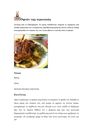 227
Οφτόν της τερατσιάς
Συνταγή από το Ριζοκάρπασο. Το κρέας τοποθετείται ανάμεσα σε στρώματα από
κλαδιά χαρουπιάς, και ο πυρωμένος, παραδοσιακός φούρνος κλείνει καλά με λάσπη
στις χαραμάδες του στομίου του, για να μην βγαίνει ο καπνός κατά το ψήσιμο.
Υλικά
Κρέας
Αλάτι
Δροσερά κλωνάρια χαρουπιάς
Εκτέλεση
Αφού πυρώσουμε το φούρνο μας ώσπου να ασπρίσει το φρύδι του, δηλαδή το
πάνω μέρος του στομίου του, από μαύρο να αρχίσει να γίνεται άσπρο,
μεταφέρουμε τα κάρβουνα στη μια πλευρά ή αν είναι πολλά τα βγάζουμε
έξω. Για να είμαστε βέβαιοι ότι ο φούρνος μας έχει την κανονική
θερμοκρασία τοποθετούμε τη γροθιά μας κοντά στο στόμιο και αρχίζουμε να
μετρούμε. Αν αντέξουμε μέχρι το δέκα τότε είναι κανονικός. Αν είναι πιο
 