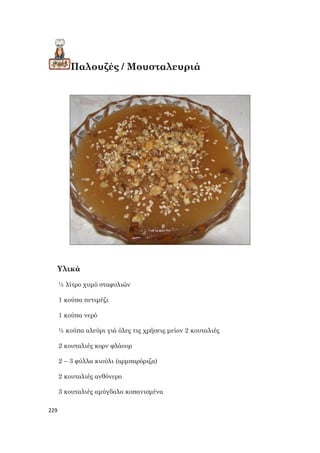 229
Παλουζές / Μουσταλευριά
Υλικά
½ λίτρο χυμό σταφυλιών
1 κούπα πετιμέζι
1 κούπα νερό
½ κούπα αλεύρι γιά όλες τις χρήσεις μείον 2 κουταλιές
2 κουταλιές κορν φλάουρ
2 – 3 φύλλα κιούλι (αρμπαρόριζα)
2 κουταλιές ανθόνερο
3 κουταλιές αμύγδαλα κοπανισμένα
 