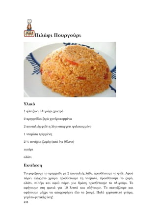 233
Πιλάφι Πουργούρι
Υλικά
1 φλιτζάνι πλιγούρι χοντρό
2 κρεμμύδια ξερά χονδροκομμένα
2 κουταλιές φιδέ η λίγο σπαγγέτι ψιλοκομμένο
1 ντομάτα τριμμένη
2 ½ ποτήρια ζωμός (από ότι θέλετε)
πιπέρι
αλάτι
Εκτέλεση
Τσιγαρίζουμε το κρεμμύδι με 2 κουταλιές λάδι, προσθέτουμε το φιδέ. Αφού
πάρει ελάχιστο χρώμα προσθέτουμε τη ντομάτα, προσθέτουμε το ζωμό,
αλάτι, πιπέρι και αφού πάρει μια βράση προσθέτουμε το πλιγούρι. Το
αφήνουμε στη φωτιά για 10 λεπτά και σβήνουμε. Το σκεπάζουμε και
αφήνουμε μέχρι να απορροφήσει όλο το ζουμί. Πολύ χορταστικό γεύμα,
γεμάτο φυτικές ίνες!
 