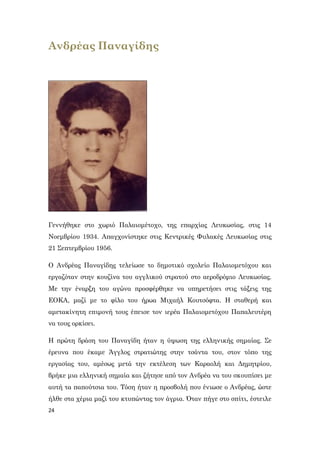 24
Ανδρέας Παναγίδης
Γεννήθηκε στο χωριό Παλαιομέτοχο, της επαρχίας Λευκωσίας, στις 14
Νοεμβρίου 1934. Απαγχονίστηκε στις Κεντρικές Φυλακές Λευκωσίας στις
21 Σεπτεμβρίου 1956.
Ο Ανδρέας Παναγίδης τελείωσε το δημοτικό σχολείο Παλαιομετόχου και
εργαζόταν στην κουζίνα του αγγλικού στρατού στο αεροδρόμιο Λευκωσίας.
Με την έναρξη του αγώνα προσφέρθηκε να υπηρετήσει στις τάξεις της
ΕΟΚΑ, μαζί με το φίλο του ήρωα Μιχαήλ Κουτσόφτα. Η σταθερή και
αμετακίνητη επιμονή τους έπεισε τον ιερέα Παλαιομετόχου Παπαλευτέρη
να τους ορκίσει.
Η πρώτη δράση του Παναγίδη ήταν η ύψωση της ελληνικής σημαίας. Σε
έρευνα που έκαμε Άγγλος στρατιώτης στην τσάντα του, στον τόπο της
εργασίας του, αμέσως μετά την εκτέλεση των Καραολή και Δημητρίου,
βρήκε μια ελληνική σημαία και ζήτησε από τον Ανδρέα να του σκουπίσει με
αυτή τα παπούτσια του. Τόση ήταν η προσβολή που ένιωσε ο Ανδρέας, ώστε
ήλθε στα χέρια μαζί του κτυπώντας τον άγρια. Όταν πήγε στο σπίτι, έστειλε
 