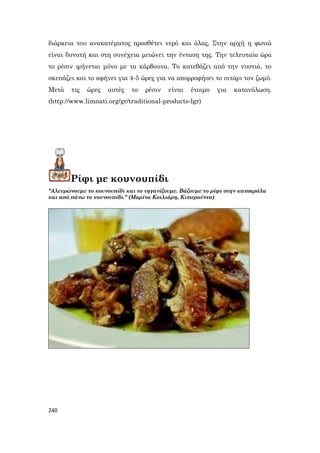 240
διάρκεια του ανακατέματος προσθέτει νερό και άλας. Στην αρχή η φωτιά
είναι δυνατή και στη συνέχεια μειώνει την ένταση της. Την τελευταία ώρα
το ρέσιν ψήνεται μόνο με τα κάρβουνα. Το κατεβάζει από την νυστιά, το
σκεπάζει και το αφήνει για 4-5 ώρες για να απορροφήσει το σιτάρι τον ζωμό.
Μετά τις ώρες αυτές το ρέσιν είναι έτοιμο για κατανάλωση.
(http://www.limnati.org/gr/traditional-products-lgr)
Ρίφι με κουνουπίδι
"Αλευρώνουμε το κουνουπίδι και το τηγανίζουμε. Βάζουμε το ρίφι στην κατσαρόλα
και από πάνω το κουνουπίδι." (Μαρίνα Κοιλιάρη, Κυπερούντα)
 