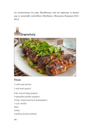 245
και ανακατεύουμε ένα γύρο. Προσθέτουμε νερό και αφήνουμε το φαγητό
μας να καταστηθεί καλά.(Έλενα Ελευθερίου, Μαγειρεύω Κυπριακά 2013-
2014)
Σεφταλιές
Υλικά
½ κιλό κιμά αρνίσιο
1 κιλό κιμά χοιρινό
2 φλ. τσαγιού ψίχα ψωμιού
2 κρεμμύδια μεγάλα τριμμένα
1/2 φλ. τσαγιού μαϊντανό ψιλοκομμένο
1 κ.γλ. κανέλα
αλάτι
πιπέρι
4 μπόλιες ή πάνες (σκέπη)
 