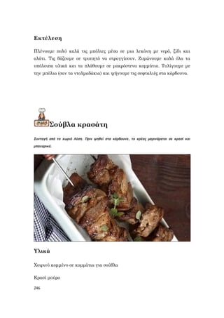 246
Εκτέλεση
Πλένουμε πολύ καλά τις μπόλιες μέσα σε μια λεκάνη με νερό, ξίδι και
αλάτι. Τις βάζουμε σε τρυπητό να στραγγίσουν. Ζυμώνουμε καλά όλα τα
υπόλοιπα υλικά και τα πλάθουμε σε μακρόστενα κομμάτια. Τυλίγουμε με
την μπόλια (σαν τα ντολμαδάκια) και ψήνουμε τις σεφταλιές στα κάρβουνα.
Σούβλα κρασάτη
Συνταγή από το χωριό Λύση. Πριν ψηθεί στα κάρβουνα, το κρέας μαρινάρεται σε κρασί και
μπαχαρικά.
Υλικά
Χοιρινό κομμένο σε κομμάτια για σούβλα
Κρασί μαύρο
 