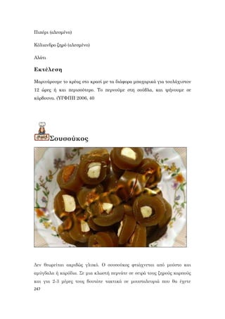247
Πιπέρι (αλεσμένο)
Κόλιανδρο ξηρό (αλεσμένο)
Αλάτι
Εκτέλεση
Μαρινάρουμε το κρέας στο κρασί με τα διάφορα μπαχαρικά για τουλάχιστον
12 ώρες ή και περισσότερο. Το περνούμε στη σούβλα, και ψήνουμε σε
κάρβουνα. (ΥΓΦΠΠ 2006, 40
Σουσούκος
Δεν θεωρείται ακριβώς γλυκό. Ο σουσούκος φτιάχνεται από μούστο και
αμύγδαλα ή καρύδια. Σε μια κλωστή περνάτε σε σειρά τους ξηρούς καρπούς
και για 2-3 μέρες τους βουτάτε τακτικά σε μουσταλευριά που θα έχετε
 