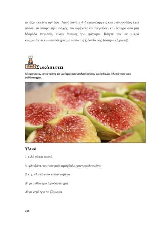 248
φτιάξει εκείνη την ώρα. Αφού κάνετε 4-5 επαναλήψεις και ο σουσούκος έχει
φτάσει το απαραίτητο πάχος, τον αφήνετε να στεγνώσει και ύστερα από μια
βδομάδα περίπου, είναι έτοιμος για φάγωμα. Κόψτε τον σε μικρά
κομματάκια και συνοδέψτε με αυτόν τη ζιβανία σας (κυπριακή ρακή).
Συκόπιττα
Μικρή πίτα, φτιαγμένη με μείγμα από πολτό σύκου, αμύγδαλα, γλυκάνισο και
ροδόσταγμα.
Υλικά
1 κιλό σύκα παστά
½ φλιτζάνι του τσαγιού αμύγδαλα χοντροαλεσμένα
2 κ.γ. γλυκάνισο κοπανισμένο
Λίγο ανθόνερο ή ροδόσταγμα
Λίγο νερό για το ζύμωμα
 