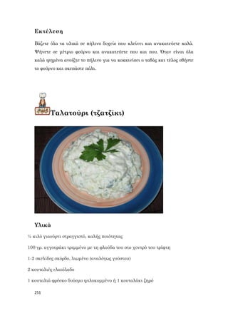 251
Εκτέλεση
Βάζετε όλα τα υλικά σε πήλινο δοχείο που κλείνει και ανακατεύετε καλά.
Ψήνετε σε μέτριο φούρνο και ανακατεύετε που και που. Όταν είναι όλα
καλά ψημένα ανοίξτε το πήλινο για να κοκκινίσει ο ταβάς και τέλος σβήστε
το φούρνο και σκεπάστε πάλι.
Ταλατούρι (τζατζίκι)
Υλικά
½ κιλό γιαούρτι στραγγιστό, καλής ποιότητας
100 γρ. αγγουράκι τριμμένο με τη φλούδα του στο χοντρό του τρίφτη
1-2 σκελίδες σκόρδο, λιωμένο (αναλόγως γούστου)
2 κουταλιές ελαιόλαδο
1 κουταλιά φρέσκο δυόσμο ψιλοκομμένο ή 1 κουταλάκι ξηρό
 