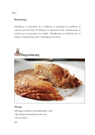 252
Αλάτι
Εκτέλεση
Αλατίζουμε το αγγουράκι και το βάζουμε σε σουρωτήρι να κατεβάσει τα
υγρά του για 30 λεπτά. Το πιέζουμε να στραγγίσει καλά. Ανακατεύουμε το
γιαούρτι με το αγγουράκι και σκόρδο. Προσθέτουμε το ελαιόλαδο και το
δυόσμο. Ανακατεύουμε καλά. Δοκιμάζουμε για αλάτι.
Ταχινόπιτες
Υλικά
500 γραµµ. αλεύρι δυνατό (αφαιρούμε 1 φλ.)
1 φλ. αλεύρι που φουσκώνει µόνο του
1/2 κ.γλ. αλάτι
 