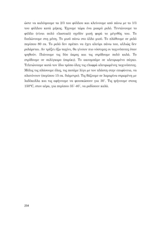 254
ώστε να καλύψουμε τα 2/3 του φύλλου και κλείνουμε από πάνω µε το 1/3
του φύλλου κατά μήκος. Έχουμε τώρα ένα μακρύ ρολό. Τεντώνουμε το
φύλλο (είναι πολύ ελαστικό) σχεδόν μισή φορά το μέγεθός του. Το
διπλώνουμε στη μέση. Το μισό πάνω στο άλλο μισό. Το πλάθουμε σε ρολό
περίπου 80 εκ. Το ρολό δεν πρέπει να έχει αλεύρι πάνω του, αλλιώς δεν
ρολάρεται. Αν τρέξει έξω ταχίνι, θα γίνουν πιο νόστιμες οι ταχινόπιτες όταν
ψηθούν. Πιάνουμε τις δύο άκρες και τις στρίβουμε πολύ καλά. Το
στρίβουμε σε σαλίγκαρο (σαρίκι). Το ακουμπάμε σε αλευρωμένο πάγκο.
Τελειώνουμε κατά τον ίδιο τρόπο όλες τις ελαφρά αλευρωμένες ταχινόπιτες.
Μόλις τις πλάσουμε όλες, τις πατάμε λίγο µε τον πλάστη στην επιφάνεια, να
πλατύνουν (περίπου 15 εκ. διάμετρο). Τις βάζουμε σε λαμαρίνα στρωμένη µε
λαδόκολλα και τις αφήνουμε να φουσκώσουν για 30΄. Τις ψήνουμε στους
150°C, στον αέρα, για περίπου 35΄-40΄, να ροδίσουν καλά.
 