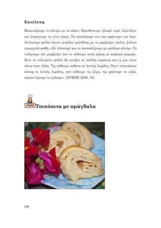 258
Εκτέλεση
Κοσκινίζουμε το αλεύρι με το αλάτι. Προσθέτουμε χλιαρό νερό, λίγο-λίγο,
και ζυμώνουμε να γίνει ζύμη. Τη σκεπάζουμε και την αφήνουμε για λίγο.
Ανοίγουμε φύλλο λεπτό μεγάλου μεγέθους με το μαρζάτζιν (σαΐτα, ξύλινο
στρογγυλό ραβδί, ελλ: πλάστης) και το πασπαλίζουμε με μπόλικο αλεύρι. Το
τυλίγουμε στο μαρζάτζιν και το κόβουμε κατά μήκος με κοφτερό μαχαίρι.
Έτσι το τυλιγμένο φύλλο θα ανοίξει σε πολλές στρώσεις που η μια είναι
πάνω στην άλλη. Τις κόβουμε κάθετα σε λεπτές λωρίδες. Όταν στεγνώσουν
κάπως οι λεπτές λωρίδες, που κόβουμε τη ζύμη, τις ψήνουμε σε γάλα,
οπόταν έχουμε το γαλότριν. (ΥΓΦΠΠ 2006, 19)
Τσιπόπιτα με αμύγδαλα
 