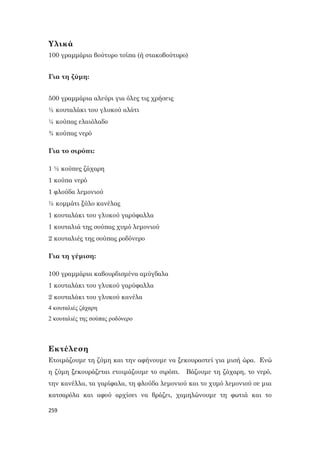 259
Υλικά
100 γραμμάρια βούτυρο τσίπα (ή στακοβούτυρο)
Για τη ζύμη:
500 γραμμάρια αλεύρι για όλες τις χρήσεις
½ κουταλάκι του γλυκού αλάτι
¼ κούπας ελαιόλαδο
¾ κούπας νερό
Για το σιρόπι:
1 ½ κούπες ζάχαρη
1 κούπα νερό
1 φλούδα λεμονιού
½ κομμάτι ξύλο κανέλας
1 κουταλάκι του γλυκού γαρύφαλλα
1 κουταλιά της σούπας χυμό λεμονιού
2 κουταλιές της σούπας ροδόνερο
Για τη γέμιση:
100 γραμμάρια καβουρδισμένα αμύγδαλα
1 κουταλάκι του γλυκού γαρύφαλλα
2 κουταλάκι του γλυκού κανέλα
4 κουταλιές ζάχαρη
2 κουταλιές της σούπας ροδόνερο
Εκτέλεση
Ετοιμάζουμε τη ζύμη και την αφήνουμε να ξεκουραστεί για μισή ώρα. Ενώ
η ζύμη ξεκουράζεται ετοιμάζουμε το σιρόπι. Βάζουμε τη ζάχαρη, το νερό,
την κανέλλα, τα γαρίφαλα, τη φλούδα λεμονιού και το χυμό λεμονιού σε μια
κατσαρόλα και αφού αρχίσει να βράζει, χαμηλώνουμε τη φωτιά και το
 