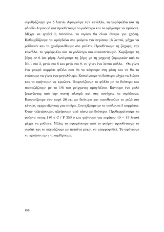 260
σιγοβράζουμε για 5 λεπτά. Αφαιρούμε την κανέλλα, τα γαρύφαλλα και τη
φλούδα λεμονιού και προσθέτουμε το ροδόνερο και το αφήνουμε να κρυώσει.
Μέχρι να ψηθεί η τσιπόπια, το σιρόπι θα είναι έτοιμο για χρήση.
Καβουρδίζουμε τα αμύγδαλα στο φούρνο για περίπου 15 λεπτά, μέχρι να
ροδίσουν και τα χονδροκόβουμε στο μούλτι. Προσθέτουμε τη ζάχαρη, την
κανέλλα, το γαρύφαλλο και το ροδόνερο και ανακατεύουμε. Χωρίζουμε τη
ζύμη σε 6 ίσα μέρη. Ανοίγουμε τη ζύμη με τη μηχανή ζυμαρικών από το
No.1 στο 3, μετά στο 6 και μετά στο 8, να γίνει ένα λεπτό φύλλο. Θα γίνει
ένα μακρύ κομμάτι φύλλο που θα το κόψουμε στη μέση και να θα τα
ενώσουμε να γίνει ένα μεγαλύτερο. Ζεσταίνουμε το βούτυρο μέχρι να λιώσει
και το αφήνουμε να κρυώσει. Βουρτσίζουμε το φύλλο με το βούτυρο και
πασπαλίζουμε με το 1/6 του μείγματος αμυγδάλου. Κάνουμε ένα ρολό
ξεκινώντας από την στενή πλευρά και στη συνέχεια το στρίβουμε.
Βουρτσίζουμε ένα ταψί 26 εκ. με βούτυρο και τοποθετούμε το ρολό στο
κέντρο, σχηματίζοντας μια σπείρα. Συνεχίζουμε με τα υπόλοιπα 5 κομμάτια.
Όταν τελειώσουμε, αλείφουμε από πάνω με βούτυρο. Προθερμαίνουμε το
φούρνο στους 180 o C / F 350 o και ψήνουμε για περίπου 40 – 45 λεπτά
μέχρι να ροδίσει. Μόλις το αφαιρέσουμε από το φούρνο προσθέτουμε το
σιρόπι και το σκεπάζουμε με πετσέτα μέχρι να απορροφηθεί. Το αφήνουμε
να κρυώσει πριν το σερβίρουμε.
 