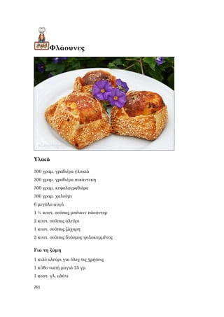 261
Φλάουνες
Υλικά
300 γραμ. γραβιέρα γλυκιά
300 γραμ. γραβιέρα πικάντικη
300 γραμ. κεφαλογραβιέρα
300 γραμ. χαλούμι
6 μεγάλα αυγά
1 ½ κουτ. σούπας μπέικιν πάουντερ
2 κουτ. σούπας αλεύρι
1 κουτ. σούπας ζάχαρη
2 κουτ. σούπας δυόσμος ψιλοκομμένος
Για τη ζύμη
1 κιλό αλεύρι για όλες τις χρήσεις
1 κύβο νωπή μαγιά 25 γρ.
1 κουτ. γλ. αλάτι
 