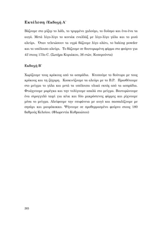 265
Εκτέλεση /Εκδοχή Α΄
Βάζουμε στο μίξερ το λάδι, το τριμμένο χαλούμι, το δυόσμο και ένα-ένα τα
αυγά. Μετά λίγο-λίγο το κονιάκ εναλλάξ με λίγο-λίγο γάλα και το μισό
αλεύρι. Όταν τελειώσουν τα υγρά βάζουμε λίγο αλάτι, το baking powder
και το υπόλοιπο αλεύρι. Το βάζουμε σε βουτυρωμένη φόρμα στο φούρνο για
45΄στους 175ο C. (Σωτήρα Κυριάκου, 36 ετών, Κυπερούντα)
Εκδοχή Β΄
Χωρίζουμε τους κρόκους από τα ασπράδια. Κτυπούμε το βούτυρο με τους
κρόκους και τη ζάχαρη. Κοσκινίζουμε τα αλεύρι με το B.P. Προσθέτουμε
στο μείγμα το γάλα και μετά τα υπόλοιπα υλικά εκτός από τα ασπράδια.
Φτιάχνουμε μαρέγκα και την τυλίγουμε απαλά στο μείγμα. Βουτυρώνουμε
ένα στρογγυλό ταψί για κέικ και δύο μακρόστενες φόρμες και ρίχνουμε
μέσα το μείγμα. Αλείφουμε την επιφάνεια με αυγό και πασπαλίζουμε με
σησάμι και μαυρόκοκκο. Ψήνουμε σε προθερμασμένο φούρνο στους 180
βαθμούς Κελσίου. (Φλωρεντία Κυθραιώτου)
 