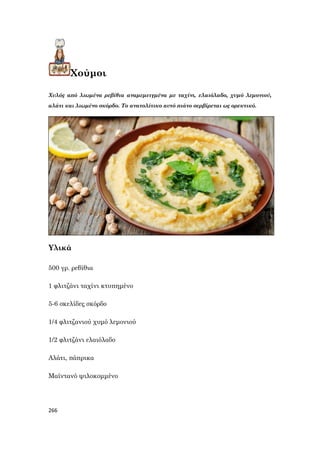 266
Χούμοι
Χυλός από λιωμένα ρεβίθια αναμεμειγμένα με ταχίνι, ελαιόλαδο, χυμό λεμονιού,
αλάτι και λιωμένο σκόρδο. Το ανατολίτικο αυτό πιάτο σερβίρεται ως ορεκτικό.
Υλικά
500 γρ. ρεβίθια
1 φλιτζάνι ταχίνι κτυπημένο
5-6 σκελίδες σκόρδο
1/4 φλιτζανιού χυμό λεμονιού
1/2 φλιτζάνι ελαιόλαδο
Αλάτι, πάπρικα
Μαϊντανό ψιλοκομμένο
 
