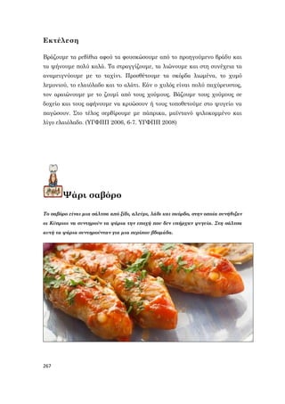 267
Εκτέλεση
Βράζουμε τα ρεβίθια αφού τα φουσκώσουμε από το προηγούμενο βράδυ και
τα ψήνουμε πολύ καλά. Τα στραγγίζουμε, τα λιώνουμε και στη συνέχεια τα
αναμειγνύουμε με το ταχίνι. Προσθέτουμε τα σκόρδα λιωμένα, το χυμό
λεμονιού, το ελαιόλαδο και το αλάτι. Εάν ο χυλός είναι πολύ παχύρευστος,
τον αραιώνουμε με το ζουμί από τους χούμους. Βάζουμε τους χούμους σε
δοχείο και τους αφήνουμε να κρυώσουν ή τους τοποθετούμε στο ψυγείο να
παγώσουν. Στο τέλος σερβίρουμε με πάπρικα, μαϊντανό ψιλοκομμένο και
λίγο ελαιόλαδο. (ΥΓΦΠΠ 2006, 6-7. ΥΓΦΠΠ 2008)
Ψάρι σαβόρο
Το σαβόρο είναι μια σάλτσα από ξίδι, αλεύρι, λάδι και σκόρδο, στην οποία συνήθιζαν
οι Κύπριοι να συντηρούν τα ψάρια την εποχή που δεν υπήρχαν ψυγεία. Στη σάλτσα
αυτή τα ψάρια συντηρούνταν για μια περίπου βδομάδα.
 