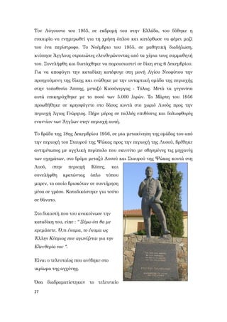 27
Τον Αύγουστο του 1955, σε εκδρομή του στην Ελλάδα, του δόθηκε η
ευκαιρία να ενημερωθεί για τη χρήση όπλου και κατόρθωσε να φέρει μαζί
του ένα περίστροφο. Το Νοέμβριο του 1955, σε μαθητική διαδήλωση,
κτύπησε Άγγλους στρατιώτες ελευθερώνοντας από τα χέρια τους συμμαθητή
του. Συνελήφθη και διατάχθηκε να παρουσιαστεί σε δίκη στις 6 Δεκεμβρίου.
Για να αποφύγει την καταδίκη κατέφυγε στη μονή Αγίου Νεοφύτου την
προηγούμενη της δίκης και ενώθηκε με την ανταρτική ομάδα της περιοχής
στην τοποθεσία Άππης, μεταξύ Κισσόνεργας - Τάλας. Μετά τα γεγονότα
αυτά επικηρύχθηκε με το ποσό των 5.000 λιρών. Το Μάρτη του 1956
προωθήθηκε σε κρησφύγετο στο δάσος κοντά στο χωριό Λυσός προς την
περιοχή Άγιος Γεώργιος. Πήρε μέρος σε πολλές επιθέσεις και δολιοφθορές
εναντίον των Άγγλων στην περιοχή αυτή.
Το βράδυ της 18ης Δεκεμβρίου 1956, σε μια μετακίνηση της ομάδας του από
την περιοχή του Σταυρού της Ψώκας προς την περιοχή της Λυσού, βρέθηκε
αντιμέτωπος με αγγλική περίπολο που εκινείτο με σβησμένες τις μηχανές
των οχημάτων, στο δρόμο μεταξύ Λυσού και Σταυρού της Ψώκας κοντά στη
Λυσό, στην περιοχή Κόπες, και
συνελήφθη κρατώντας όπλο τύπου
μπρεν, το οποίο βρισκόταν σε συντήρηση
μέσα σε γράσο. Καταδικάστηκε για τούτο
σε θάνατο.
Στο δικαστή που του ανακοίνωσε την
καταδίκη του, είπε : " Ξέρω ότι θα με
κρεμάσετε. Ό,τι έκαμα, το έκαμα ως
Έλλην Κύπριος που αγωνίζεται για την
Ελευθερία του ".
Είναι ο τελευταίος που ανέβηκε στο
ικρίωμα της αγχόνης.
Όσα διαδραματίστηκαν το τελευταίο
 