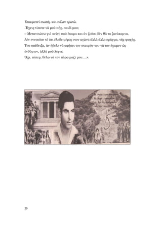 29
Επικρατεί σιωπή. και πάλιν ερωτώ.
-Έχεις τίποτε νά μού πής, παιδί μου;
– Μετανοιώνω γιά κείνο πού έκαμα και άν ζούσα δέν θά το ξανάκαμνα.
Δέν εννοούσε τό ότι έλαβε μέρος στον αγώνα άλλά άλλο πράγμα, τής ψυχής.
Του υπέδειξα, άν ήθελε νά αφήσει τον σταυρόν του νά τον έχωμεν ώς
ένθύμιον, άλλά μοϋ λέγει:
Όχι. πάτερ, θέλω νά τον πάρω μαζί μου.....».
 