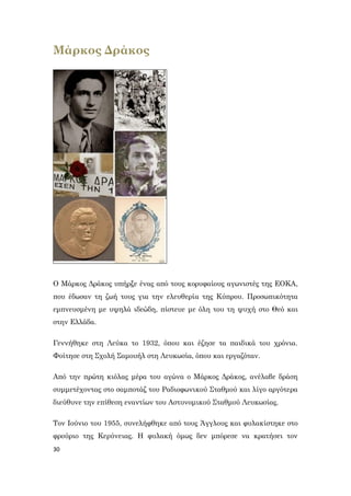 30
Μάρκος Δράκος
Ο Μάρκος Δράκος υπήρξε ένας από τους κορυφαίους αγωνιστές της ΕΟΚΑ,
που έδωσαν τη ζωή τους για την ελευθερία της Κύπρου. Προσωπικότητα
εμπνευσμένη με υψηλά ιδεώδη, πίστευε με όλη του τη ψυχή στο Θεό και
στην Ελλάδα.
Γεννήθηκε στη Λεύκα το 1932, όπου και έζησε τα παιδικά του χρόνια.
Φοίτησε στη Σχολή Σαμουήλ στη Λευκωσία, όπου και εργαζόταν.
Από την πρώτη κιόλας μέρα του αγώνα ο Μάρκος Δράκος, ανέλαβε δράση
συμμετέχοντας στο σαμποτάζ του Ραδιοφωνικού Σταθμού και λίγο αργότερα
διεύθυνε την επίθεση εναντίων του Αστυνομικού Σταθμού Λευκωσίας.
Τον Ιούνιο του 1955, συνελήφθηκε από τους Άγγλους και φυλακίστηκε στο
φρούριο της Κερύνειας. Η φυλακή όμως δεν μπόρεσε να κρατήσει τον
 