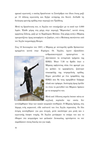 31
ηρωικό αγωνιστή, ο οποίος δραπέτευσε το Σεπτέμβριο του ίδιου έτους μαζί
με 15 άλλους αγωνιστές και βγήκε αντάρτης στο βουνό. Ανέλαβε τη
διοίκηση ορεινής ομάδας στην περιοχή του Τροόδους.
Μετά τη δραπέτευση του, οι Άγγλοι τον επικήρυξαν με το ποσό των 5.000
λιρών. Έλαβε μέρος στη μάχη στην περιοχή "Μερσινάκι", κοντά στους
αρχαίους Σόλους, μαζί με το Χαράλαμπο Μούσκο. Στη μάχη αυτή ο Μάρκος
τραυματίζεται όμως καταφέρνει να ξεφύγει, ενώ ο Μούσκος σκοτώνεται από
τον Άγγλο ταγματάρχη Κουμπ.
Στις 18 Ιανουαρίου του 1957, ο Μάρκος με πενταμελή ομάδα βρίσκονταν
κρυμμένοι κοντά στην Ευρύχου. Οι `Άγγλοι, έχουν εξαπολύσει
ανθρωποκυνηγητό προκειμένου να
εξοντώσουν τα ανταρτικά τμήματα της
ΕΟΚΑ. Ήταν 7.30 το βράδυ όταν ο
Μάρκος αφήνοντας πίσω ένα φρουρό για
να φυλάει το κρησφύγετο, ξεκίνησε
επικεφαλής της τετραμελούς ομάδας.
Είχαν ραντεβού με ένα τροφοδότη της
ΕΟΚΑ που θα τους προμήθευε διάφορα
υλικά και τρόφιμα. Δυστυχώς όμως έμελλε
να είναι το ραντεβού του Μάρκου Δράκου
με το πεπρωμένο του.
Μετά από 10λεπτη πορεία έπεσαν πάνω σε
αγγλική περίπολο την οποία δεν
αντιλήφθηκαν λόγο των κακών καιρικών συνθηκών. Ο Μάρκος Δράκος, στη
λάμψη ενός κεραυνού, είδε απέναντί του ένα Άγγλο στρατιώτη. Οι δύο
άντρες κοιτάχθηκαν για μια στιγμή, μετά ακούστηκε μια ριπή και ο
αγωνιστής έπεφτε νεκρός. Οι Άγγλοι μετέφεραν το πτώμα του και το
έθαψαν στο κοιμητήριο των φυλακών Λευκωσίας, αρνούμενοι να τον
παραδώσουν στους δικούς του για ταφή.
 