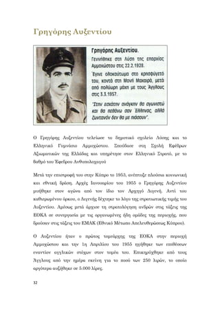 32
Γρηγόρης Αυξεντίου
Ο Γρηγόρης Αυξεντίου τελείωσε το δημοτικό σχολείο Λύσης και το
Ελληνικό Γυμνάσιο Αμμοχώστου. Σπούδασε στη Σχολή Εφέδρων
Αξιωματικών της Ελλάδας και υπηρέτησε στον Ελληνικό Στρατό, με το
βαθμό του Έφεδρου Ανθυπολοχαγού
Μετά την επιστροφή του στην Κύπρο το 1953, ανέπτυξε πλούσια κοινωνική
και εθνική δράση. Αρχές Ιανουαρίου του 1955 ο Γρηγόρης Αυξεντίου
μυήθηκε στον αγώνα από τον ίδιο τον Αρχηγό Διγενή. Αντί του
καθιερωμένου όρκου, ο Διγενής δέχτηκε το λόγο της στρατιωτικής τιμής του
Αυξεντίου. Αμέσως μετά άρχισε τη στρατολόγηση ανδρών στις τάξεις της
ΕΟΚΑ σε συνεργασία με τις οργανωμένες ήδη ομάδες της περιοχής, που
δρούσαν στις τάξεις του ΕΜΑΚ (Εθνικό Μέτωπο Απελευθερώσεως Κύπρου).
Ο Αυξεντίου ήταν ο πρώτος τομεάρχης της ΕΟΚΑ στην περιοχή
Αμμοχώστου και την 1η Απριλίου του 1955 ηγήθηκε των επιθέσεων
εναντίον αγγλικών στόχων στον τομέα του. Επικηρύχθηκε από τους
Άγγλους από την ημέρα εκείνη για το ποσό των 250 λιρών, το οποίο
αργότερα αυξήθηκε σε 5.000 λίρες.
 