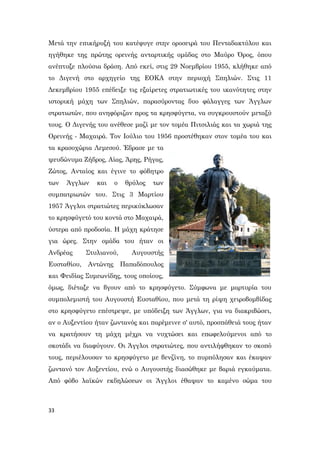 33
Μετά την επικήρυξή του κατέφυγε στην οροσειρά του Πενταδακτύλου και
ηγήθηκε της πρώτης ορεινής ανταρτικής ομάδας στο Μαύρο Όρος, όπου
ανέπτυξε πλούσια δράση. Από εκεί, στις 29 Νοεμβρίου 1955, κλήθηκε από
το Διγενή στο αρχηγείο της ΕΟΚΑ στην περιοχή Σπηλιών. Στις 11
Δεκεμβρίου 1955 επέδειξε τις εξαίρετες στρατιωτικές του ικανότητες στην
ιστορική μάχη των Σπηλιών, παρασύροντας δυο φάλαγγες των Άγγλων
στρατιωτών, που ανηφόριζαν προς τα κρησφύγετα, να συγκρουστούν μεταξύ
τους. Ο Διγενής του ανέθεσε μαζί με τον τομέα Πιτσιλιάς και τα χωριά της
Ορεινής - Μαχαιρά. Τον Ιούλιο του 1956 προστέθηκαν στον τομέα του και
τα κρασοχώρια Λεμεσού. Έδρασε με τα
ψευδώνυμα Ζήδρος, Αίας, Άρης, Ρήγας,
Ζώτος, Ανταίος και έγινε το φόβητρο
των Άγγλων και ο θρύλος των
συμπατριωτών του. Στις 3 Μαρτίου
1957 Άγγλοι στρατιώτες περικύκλωσαν
το κρησφύγετό του κοντά στο Μαχαιρά,
ύστερα από προδοσία. Η μάχη κράτησε
για ώρες. Στην ομάδα του ήταν οι
Ανδρέας Στυλιανού, Αυγουστής
Ευσταθίου, Αντώνης Παπαδόπουλος
και Φειδίας Συμεωνίδης, τους οποίους,
όμως, διέταξε να βγουν από το κρησφύγετο. Σύμφωνα με μαρτυρία του
συμπολεμιστή του Αυγουστή Ευσταθίου, που μετά τη ρίψη χειροβομβίδας
στο κρησφύγετο επέστρεψε, με υπόδειξη των Άγγλων, για να διακριβώσει,
αν ο Αυξεντίου ήταν ζωντανός και παρέμεινε σ' αυτό, προσπάθειά τους ήταν
να κρατήσουν τη μάχη μέχρι να νυχτώσει και επωφελούμενοι από το
σκοτάδι να διαφύγουν. Οι Άγγλοι στρατιώτες, που αντιλήφθηκαν το σκοπό
τους, περιέλουσαν το κρησφύγετο με βενζίνη, το πυρπόλησαν και έκαψαν
ζωντανό τον Αυξεντίου, ενώ ο Αυγουστής διασώθηκε με βαριά εγκαύματα.
Από φόβο λαϊκών εκδηλώσεων οι Άγγλοι έθαψαν το καμένο σώμα του
 