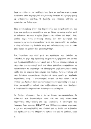 36
ήταν οι ενέδρες κι οι επιθέσεις του, ώστε τα αγγλικά στρατεύματα
κινούνταν στην περιοχή του παίρνοντας πάντοτε Έλληνες ομήρους
ως ανθρώπινες ασπίδες. Ο Διγενής του σύστησε μάλιστα να
περιορίσει τη δράση του.
Τόσο αφοσιωμένος ήταν στη δημιουργία των χειροβομβίδων, που
όταν μια φορά, στη προσπάθεια του να θέσει το πυρακτωμένο υγρό
σε καλούπια, κάποια σταγόνα ξέφυγε και κάθισε στο κεφάλι του,
ωστόσο παρά τους φοβερούς πόνους και την προσφορά του
συναγωνιστή του να σταματήσει για να του περιποιηθεί το τραύμα,
ο ίδιος τελείωσε τη δουλεία τους και τελειώνοντας είπε ότι «Θα
ήταν κρίμα να χαθούν δύο χειροβομβίδες».
Τον Ιανουάριο του 1957 μετά τις προδοσίες που έπληξαν τη
Πιτσιλιά, το χέρι της προδοσίας δείχνει τα κρησφύγετα στα σπίτια
του Παπάχριστόδουλου στον Αγρό και ο Λένας, επικηρυγμένος με
το μεγάλο για την εποχή ποσό των πέντε χιλιάδων, αναγκάζεται να
εγκαταλείψει το εργαστήρι του. Μεταφέρετε μαζί με την εφταμελής
ομάδα του σε ασφαλή Κρησφύγετο στη Γεράσα. Κατατρεγμένος από
τους Άγγλους συγκρούεται διαδοχικά τρεις φορές με αγγλικές
περιπόλους. Στις 17 Φεβρουαρίου πέφτει με την ομάδα του σε
ενέδρα των Άγγλων, όπου σκοτώνονται δύο συναγωνιστές του, ενώ ο
ίδιος τραυματίζετε σοβαρά και συλλαμβάνετε από τους Άγγλους.
Μεταφέρετε στο στρατιωτικό νοσοκομείο Ακρωτηρίού.
Οι Άγγλοι πίστευαν, ότι ο Λένας βαριά τραυματισμένος θα
υπέκυπτε στα βασανιστήρια τους και θα τους αποκάλυπτε
σημαντικές πληροφορίες για την οργάνωση. Η απάντηση που
έπαιρναν όμως από τον ΓΙΓΑΝΤΑ της ΕΟΚΑ ήταν πάντα αρνητική.
Μέχρι και τις εφημερίδες που έγραφαν για τη θυσία του Αυξεντίου
του πρόβαλαν για να πλήξουν το ηθικό του και να μιλήσει, αλλά
 