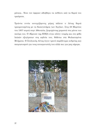 37
μάταια.. Έτσι τον άφησαν αβοήθητο να πεθάνει από τα βαριά του
τραύματα.
Τριάντα εννέα συνεχιζόμενες μέρες πάλευε ο Λένας βαριά
τραυματισμένος με τα βασανιστήρια των Άγγλων. Στις 28 Μαρτίου
του 1957 περνά στην Αθανασία, ξεψυχώντας μπροστά στα μάτια του
πατέρα του. Ο «Κρουπ» της ΕΟΚΑ είναι πλέον νεκρός και στο φόβο
λαϊκών εξεγέρσεων στη κηδεία του, θάβεται στα Φυλακισμένα
Μνήματα. Ο Στυλιανός Λένας έγινε τρανό παράδειγμα ανδρείας και
πατριωτισμού για τους συναγωνιστές του αλλά και για μας σήμερα.
 