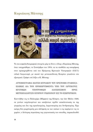 38
Κυριάκος Μάτσης
Τα πιο ασφαλή βιογραφικά στοιχεία μάς τα δίνει ο ίδιος ο Κυριάκος Μάτσης,
όταν υποχρεώθηκε, το Σεπτέμβριο του 1954, να τα υποβάλει ως υποψήφιος
στον προκηρυχθέντα υπό του Ιδρύματος Κρατικών Υποτροφιών (Ι.Κ.Υ.)
ειδικό διαγωνισμό, με σκοπό την μετεκπαίδευση Κυπρίου γεωπόνου στο
εξωτερικό. Γράφει επί λέξει ο Κ. Μάτσης:
ΑΥΤΟΒΙΟΓΡΑΦΙΑ ΜΑΤΣΗ ΚΥΡΙΑΚΟΥ ΤΟΥ ΧΡΙΣΤΟΦΗ ΓΡΑΦΕΙΣΑ
ΕΙΔΙΚΩΣ ΔΙΑ ΤΟΝ ΠΡΟΚΗΡΥΧΘΕΝΤΑ ΥΠΟ ΤΟΥ ΙΔΡΥΜΑΤΟΣ
ΚΡΑΤΙΚΩΝ ΥΠΟΤΡΟΦΙΩΝ ΔΙΑΓΩΝΙΣΜΟΝ ΠΡΟΣ
ΜΕΤΕΚΠΑΙΔΕΥΣΙΝ ΚΥΠΡΙΟΥ ΓΕΩΠΟΝΟΥ ΕΙΣ ΤΟ ΕΞΩΤΕΡΙΚΟΝ.
Εγεννήθην εις το Παλαιχώρι (Μόρφου) της Κύπρου, την 2αν Μαΐου 1926,
εκ γονέων ασχολουμένων και αποζώντων σχεδόν αποκλειστικώς εκ της
γεωργίας και δια της αμπελουργίας, λαχανοκομίας και δενδροκομίας. Έχω
ακόμη δύο μικρότερούς μου αδελφούς εκ των οποίων ο εις παρέμεινε εις το
χωρίον, ο δεύτερος περατώσας τας γυμνασιακάς του σπουδάς, παρακολουθεί
 