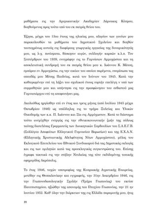 39
μαθήματα εις την Αμερικανικήν Ακαδημίαν Λάρνακος Κύπρου,
βοηθούμενος προς τούτο υπό του εκ πατρός θείου του.
Έζησα, μέχρι του 13ου έτους της ηλικίας μου, πλησίον των γονέων μου
παρακολουθών τα μαθήματα του Δημoτικoύ Σχολείου και βοηθών
ταυτοχρόνως αυτούς εις διαφόρους γεωργικάς εργασίας της δυναμικότητός
μου, ως λ-χ. ποτίσματα, βόσκησιν αιγών, συλλογήν καρπών κ.λ.π. Τον
Σεπτέμβριον του 1939, ενεγράφην εις το Γυμνάσιον Αμμοχώστου και τη
αποκλειστική συνδρομή του εκ πατρός θείου μου κ. Ιωάννου Κ. Μάτση,
εμπόρου εν Αμμοχώστω, εις την οικίαν του οποίου παρέμενα, επεράτωσα τας
σπουδάς μου Μέσης Παιδείας, κατά τον Ιούνιον του 1945. Κατά την
καθιερωμένην επί τη λήξει του σχολικού έτους εορτήν επελέγη ν υπό των
συμμαθητών μου και απήντησα εις την προσφώνησιν του σεβαστού μας
Γυμνασιάρχου επί τη αποφοιτήσει μας.
Ακολούθως ηργάσθην επί εν έτος και τρεις μήνας (από lουλίου 1945 μέχρι
Οκτωβρίου 1946) ως υπάλληλος εις το τμήμα Ξυλείας και Υλικών
Οικοδομής των κ.κ. Π. Ιωάννου και Σία εις Αμμόχωστον. Κατά το διάστημα
τούτο ανεμίχθην ενεργώς εις την εθνικοκοινωνικήν ζωήν της πόλεως
ταύτης διατελέσας Γραμματεύς των Διοικητικών Συμβουλίων του Σ.Α.Ε.Γ.Β.
(Συλλόγου Αποφοίτων Ελληνικού Γυμνασίου Βαρωσίων) και της Ε.Χ.Α.Ν.
(Ελληνικής Χριστιανικής Αδελφότητος Νέων Αμμοχώστου), μέλος του
Εκλογικού Επιτελείου του Εθνικού Συνδυασμού διά τας Δημοτικάς εκλογάς
και εις των ομιλητών κατά τας προεκλογικάς συγκεντρώσεις του. Επίσης
έγραφα τακτικά εις την στήλην Νεολαίας της τότε εκδιδομένης τοπικής
εφημερίδος Ακρόπολις.
Το έτος 1946, τυχών υποτροφίας της Κυπριακής Αγροτικής Εταιρείας,
μετέβην εις Θεσσαλονίκην και εγγραφείς, την 31ην Δεκεμβρίου 1946, εις
την Γεωπονοδασολογικήν Σχολήν (Τμήμα Γεωπονίας) του εκείσε
Πανεπιστημίου, ηξιώθην της απονομής του Πτυχίου Γεωπονίας, την 21 ην
lουνίου 1952. Καθ' όλην την διάρκειαν της εις Ελλάδα παραμονής μου, ήτις
 