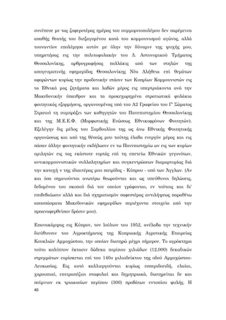 40
συνέπεσε με τας ζοφεροτέρας ημέρας του συμμοριτοπολέμου δεν παρέμεινα
απαθής θεατής του διεξαγομένου κατά του κομμουνισμού αγώνος, αλλά
τουναντίον επολέμησα αυτόν με όλην την δύναμιν της ψυχής μου,
υπηρετήσας εις την πολιτοφυλακήν του Δ. Αστυνομικού Τμήματος
Θεσσαλονίκης, αρθρογραφήσας πολλάκις από των στηλών της
απογευματινής εφημερίδος Θεσσαλονίκης Νέα Αλήθεια επί θεμάτων
αφορώντων κυρίως την προδοτικήν στάσιν των Κυπρίων Κομμουνιστών εις
τα Εθνικά μας ζητήματα και λαβών μέρος εις υπερτριάκοντα ανά την
Μακεδονικήν ύπαιθρον και τα προκεχωρημένα στρατιωτικά φυλάκια
φοιτητικάς εξορμήσεις, οργανουμένας υπό του Α2 Γραφείου του Γ' Σώματος
Στρατού τη συμπράξει των καθηγητών του Πανεπιστημίου Θεσσαλονίκης
και της Μ.Ε.Ε.Φ. (Μορφωτικής Ενώσεως Εθνικοφρόνων Φοιτητών).
Εξελέγην δις μέλος του Συμβουλίου της ως άνω Εθνικής Φοιτητικής
οργανώσεως και από της θέσεώς μου ταύτης έλαβα ενεργόν μέρος και εις
πάσαν άλλην φοιτητικήν εκδήλωσιν εν τω Πανεπιστημίω ων εις των κυρίων
ομιλητών εις τας εκάστοτε εορτάς επί τη επετείω Εθνικών γεγονότων,
αντικομμουνιστικών συλλαλητηρίων και συγκεντρώσεων διαμαρτυρίας διά
την κατοχή ν της ιδιαιτέρας μου πατρίδος - Κύπρου - υπό των Άγγλων. (Αν
και όσα σημειούνται ανωτέρω θεωρούνται και ως υπεύθυνοι δηλώσεις,
δεδομένου του σκοπού διά τον οποίον γράφονται, εν τούτοις και δι'
επιβεβαίωσιν αλλά και διά σχηματισμόν σαφεστέρας αντιλήψεως παραθέτω
αποσπάσματα Μακεδονικών εφημερίδων περιέχοντα στοιχεία από την
προαναφερθείσαν δράσιν μου).
Επανακάμψας εις Κύπρον, τον lούλιον του 1952, ανέλαβα την τεχνικήν
διεύθυνσιν του Αγροκτήματος της Κυπριακής Αγροτικής Εταιρείας
Κουκλιών Αμμοχώστου, την οποίαν διατηρώ μέχρι σήμερον. Το αγρόκτημα
τούτο καλύπτον έκτασιν δώδεκα περίπου χιλιάδων (12,000) δεκαδικών
στρεμμάτων ευρίσκεται επί του 140υ μιλιοδείκτου της οδού Αμμοχώστου-
Λευκωσίας. Εις αυτό καλλιεργούνται κυρίως εσπεριδοειδή, ελαίαι,
χαρουπιαί, επιτραπέζιοι σταφυλαί και δημητριακά, διατηρείται δε και
ποίμνιον εκ τριακοσίων περίπου (300) προβάτων εντοπίου φυλής. Η
 