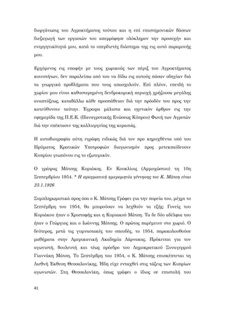 41
διοργάνωσις του Αγροκτήματος τούτου και η επί επιστημονικών βάσεων
διεξαγωγή των εργασιών του απερρόφησε ολόκληρον την προσοχήν και
ενεργητικότητά μου, κατά το υπερδιετές διάστημα της εις αυτό παραμονής
μου.
Ερχόμενος εις επαφήν με τους χωρικούς των πέριξ του Αγροκτήματος
κοινοτήτων, δεν παραλείπω από του να δίδω εις αυτούς πάσαν οδηγίαν διά
τα γεωργικά προβλήματα που τους απασχολούν. Επί πλέον, επειδή το
χωρίον μου είναι καθυστερημένη δενδροκομική περιοχή χρήζουσα μεγάλης
αναπτύξεως, καταβάλλω κάθε προσπάθειαν διά την πρόοδόν του προς την
κατεύθυνσιν ταύτην. Έγραψα μάλιστα και σχετικόν άρθρον εις την
εφημερίδα της Π.Ε.Κ. (Παναγροτικής Ενώσεως Κύπρου) Φωνή των Αγροτών
διά την επέκτασιν της καλλιεργείας της κερασιάς.
Η αυτοβιογραφία αύτη εγράφη ειδικώς διά τον προ κηρυχθέντα υπό του
Ιδρύματος Κρατικών Υποτροφιών διαγωνισμόν προς μετεκπαίδευσιν
Κυπρίου γεωπόνου εις το εξωτερικόν.
Ο γράψας Μάτσης Κυριάκος. Εν Κουκλίοις (Αμμοχώστου) τη 10η
Σεπτεμβρίου 1954. * Η πραγματική ημερομηνία γέννησης του Κ. Μάτση είναι
23.1.1926
Συμπληρωματικά προς όσα ο Κ. Μάτσης Γράφει για την πορεία του, μέχρι το
Σεπτέμβρη του 1954, θα μπορούσαν να λεχθούν τα εξής: Γονείς του
Κυριάκου ήταν ο Χριστοφής και η Κυριακού Μάτση. Τα δε δύο αδέλφια του
ήταν ο Γεώργιος και ο Ιωάννης Μάτσης. Ο πρώτος παρέμεινε στο χωριό. Ο
δεύτερος, μετά τις γυμνασιακές του σπουδές, το 1954, παρακολουθούσε
μαθήματα στην Αμερικανική Ακαδημία Λάρνακας. Πρόκειται για τον
αγωνιστή, βουλευτή και τέως πρόεδρο του Δημοκρατικού Συναγερμού
Γιαννάκη Μάτση. Το Σεπτέμβρη του 1954, ο Κ. Μάτσης επισκέπτεται τη
Διεθνή Έκθεση Θεσσαλονίκης. Ήδη είχε ενταχθεί στις τάξεις των Κυπρίων
αγωνιστών. Στη Θεσσαλονίκη, όπως γράφει ο ίδιος σε επιστολή του
 