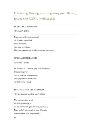 44
Ο Κώστας Μόντης για τους απαγχονισθέντες
ήρωες της ΕΟΚΑ (ανθολογία)
ΤΕΛΕΥΤΑΙΟΣ ΑΣΠΑΣΜΟΣ
(“ΣΤΙΓΜΕΣ”, 1958)
Εκείνο τον τελευταίο ασπασμό
τον ένιωσαν τα παιδιά
ποιος τον έδινε,
πώς τους τον έδιναν;
Μας αντιπροσώπευσε ο τελευταίος σου ασπασμός;
ΜΙΧΑΛΑΚΗΣ ΚΑΡΑΟΛΗΣ
(“ΣΤΙΓΜΕΣ”, 1958)
Το Ευαγγέλιο τ’ άγιασε χτες ξανά ένα παιδί
δεκαοχτώ χρονών
που το κράτησε στα χέρια του,
που κρεμάστηκε απάνω του
την τελευταία στιγμή.
ΤΡΕΙΣ ΑΓΧΟΝΕΣ ΣΤΗ ΛΕΥΚΩΣΙΑ
(“ΣΥΜΠΛΗΡΩΜΑ ΤΩΝ ΣΤΙΓΜΩΝ”, 1960)
Πού τρέχουν όλοι αυτοί
γιατί τόση αναταραχή
για να σκοτώσουν τρία παιδικά χαμόγελα;
Γιατί φοβούνται πως είναι τόσο δύσκολο
να σκοτώσουν αυτά τα χαμόγελα;
 
