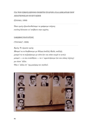 46
ΓΙΑ ΤΟΝ ΕΙΚΟΣΑΧΡΟΝΟ ΠΟΙΗΤΗ ΕΥΑΓΟΡΑ ΠΑΛΛΗΚΑΡΙΔΗ ΠΟΥ
ΑΠΑΓΧΟΝΙΣΑΝ ΟΙ ΕΓΓΛΕΖΟΙ
(ΣΤΙΓΜΕΣ, 1958)
Όταν εμείς εξακολουθούσαμε να γράφουμε στίχους
εκείνος διέκοπτε κι’ ανέβαινε στην αγχόνη.
ΙΑΚΩΒΟΣ ΠΑΤΑΤΣΟΣ
(“ΣΤΙΓΜΕΣ”, 1958)
Εμείς; Τι είμαστε εμείς;
Μπορεί να το διαβάσουμε με θλίψη (πολλή; Καλά, πολλή),
μπορεί να το συζητήσουμε με πόνο (αν και πόσο καιρό κι αυτό;)
μπορεί — οι πιο ευαίσθητοι — να τ᾽ αγρυπνήσουμε (αν και πόσες νύχτες;)
μα τίποτ᾽ άλλο.
Όλα τ᾽ άλλα είν᾽ της μητέρας του παιδιού.
 