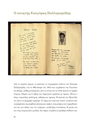 47
Ο ποιητής Ευαγόρας Παλληκαρίδης
Από το σχολείο άρχισε να φαίνεται το συγγραφικό ταλέντο του Ευαγόρα
Παλληκαρίδη, ενώ το Φθινόπωρο του 1950 που εγγράφεται στο Γυμνάσιο
στο Κτήμα, καθώς μετακόμισαν εκεί οι γονείς του το 1949, ξεκινά να γράφει
στίχους. Πέρασε τις 6 τάξεις του Δημοτικού σχολείου με άριστα. Πάντα ο
ίδιος, ντροπαλός, φιλότιμος, σοβαρός και ήρεμος. Η φυσική του Εξυπνάδα
τον κάνει να ξεχωρίζει γρήγορα. Το ύφος του ευγενικό, λεπτό, τονίζεται από
τη ζωηρότητα της εφηβική ηλικίας και αφήνει στις μνήμες των συμμαθητών
του και των άλλων που τον γνώρισαν, ανεξίτηλες εντυπώσεις. Η μανία του
για τους στίχους ήταν μεγάλη. Δεν άφηνε τετράδιο ή περιθώριο βιβλίου που
 