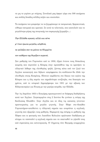 48
να μη το γεμίσει με στίχους. Συνολικά μας άφησε γύρω στα 500 ποιήματα
και πολλές δεκάδες σελίδες πεζών και επιστολών.
Τα ποιήματα του μπορούμε να τα ξεχωρίσουμε σε πατριωτικά, θρησκευτικά,
εύθυμα–σατιρικά και ερωτικά. Σε αυτά τα τελευταία, που αποτελούν και το
μεγαλύτερο μέρος της ποιητικής του παραγωγής ξεχωρίζει…:
Την Ελλάδα αγαπώ, αλλά και σένα
μ’ έναν έρωτα μεγάλο, αληθινό,
τα γαλάζια σου τα μάτια τα θλιμμένα
τον καθάριο της θυμίζουν ουρανό.
Σαν μαθητής του Γυμνασίου από το 1950, έζησε έντονα τους δύσκολους
καιρούς που περνούσε η Κύπρος στην προσπάθεια της να κρατήσει το
ελληνικό λάβαρο της ελευθερίας ψηλά, ζώντας κάτω από τον ζυγό του
Άγγλου κατακτητή που δήλωνε απερίφραστα ότι «ουδέποτε» θα έδιδε την
ελευθερία στους Κυπρίους. Πίστευε ακράδαντα στο δίκαιο του αγώνα της
Κύπρου και η όλη πορεία του σημαδεύτηκε ανεξίτηλα, στα δεκατρία του
χρόνια, από το ιστορικό Δημοψήφισμα του 1951 με την αξίωση των
Ελληνοκυπρίων για Ένωση με την μητέρα πατρίδα, την Ελλάδα.
Την 1η Απριλίου 1953 ο Ευαγόρας πρωταγωνιστεί σε διάφορες διαδηλώσεις
κατά των Άγγλων. Συγκεκριμένα στις 2 Ιουνίου θα γινόταν η στέψη της
βασίλισσας Ελισάβετ. Στην Αγγλία και σε όλες τις αποικίες γίνονταν
προετοιμασίες για το μεγάλο γεγονός. Στην Πάφο στο «Ιακώβιο
Γυμναστήριο» κατεβαίνει η ελληνική σημαία και αναρτάται η αγγλική,
γεγονός που εξοργίζει τους μαθητές. Παραμονή της στέψης οι μαθητές της
Πάφου και οι φοιτητές του Λιασιδίου Κολεγίου οργάνωσαν διαδήλωση με
αίτημα να υποσταλεί η αγγλική σημαία και να εκκενωθεί το γήπεδό τους
από στρατιώτες και αστυνομικούς. Ο 15χρονος τότε Βαγορής αναρριχάται
 