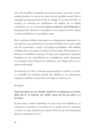 49
στον ιστό, κατεβάζει και ξεσκίζει την αγγλική σημαία, την οποία οι άλλοι
μαθητές ξεσκίζουν κι αυτοί με την σειρά τους και της βάζουν φωτιά. Ήταν η
υπογραφή της πρώτης επαναστατικής του πράξης. Το γεγονός αυτό έδωσε το
έναυσμα για επέκταση των διαδηλώσεων. Οι μαθητές και το πλήθος
συγκρούονται με την αστυνομία η οποία ενισχύεται από Τούρκους. Ο
διοικητής στέλνει διαταγή να αποσυρθούν οι αστυνομικοί γιατί δεν έπρεπε
η στέψη της βασίλισσα να αμαυρωθεί με αίμα.
Έτσι οι μαθητές ελεύθεροι τώρα ορμούν σαν χείμαρρος και παρασύρουν ο,τι
είχε σχέση με τους εορτασμούς για την στέψη. Η Πάφος έγινε το μόνο μέρος
όπου δεν γιορτάστηκε η στέψη. Ο Ευαγόρας συνελήφθηκε, αλλά αφέθηκε
ελεύθερος λόγω της μικρής του ηλικίας. Τον Ιανουάριο 1955 προσάγεται σε
δίκη και του επιβάλλεται πρόστιμο 10 Λιρών γιατί συμμετείχε σε μαθητική
διαδήλωση για την απελευθέρωση των συλληφθέντων μελών πληρώματος
του πλοιαρίου Άγιος Γεώργιος που κουβαλούσε στην Κύπρο όπλα για τον
αγώνα που θα άρχιζε.
Το καλοκαίρι του 1955, ο Ευαγόρα πραγματοποίησε το μεγάλο του όνειρο:
να επισκεφθεί την ελεύθερη πατρίδα (την Ελλάδα) με την καθιερωμένη
εκδρομή των μαθητών της προτελευταίας τάξης του σχολείου του.
Και γράφει:
Αύριο ξεκινούμε για την πατρίδα, γιαλούς θε να περάσουμε και στεριά.
Μαζί μας θε να πάρουμε την ελπίδα ταχιά πως θα μας έρθη κι η
Λευτεριά.
Κι όταν γύρισε –πολλοί συμμαθητές του είχαν μείνει στην Ελλάδα για να
τελειώσουν το Γυμνάσιο– κι η μητέρα του τον ρώτησε γιατί δεν προτίμησε
να μείνει κι αυτός αποφεύγοντας τόσους κινδύνους της επαναστατημένης
Κύπρου, η απάντηση του ήταν:
 
