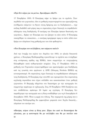 50
«Εγώ δεν πήγα για να μείνω. Χρειάζομαι εδώ!!!».
17 Νοεμβρίου 1955. Ο Ευαγόρας πήρε το δρόμο για το σχολείο. Στον
περίβολο του γυμνασίου, όλοι οι μαθητές συγκεντρωμένοι και κραυγάζοντας
συνθήματα επέμεναν να βγουν στους δρόμους και να διαδηλώσουν… είχε
κιόλας διαδοθεί από μέρες πως οι στρατιώτες είχαν διαταγή να πυροβολούν
αδιάκριτα τους διαδηλωτές. Ο πατέρας του Ευαγόρα έφτασε βιαστικός στο
γυμνάσιο… βρήκε τον Ευαγόρα και του ζήτησε να πάει σπίτι. Ο Ευαγόρας
υποσχέθηκε να υπακούσει… ο πατέρας προχώρησε προς το σπίτι αλλά στον
δρόμο τον πλησίασε ένας μαθητής και του είπε φοβισμένα:
«Τον Ευαγόρα τον συλλάβανε, σαν πήγαινε σπίτι!»
Από την έναρξη του αγώνα τον Απρίλιο του 1955, σε ηλικία δεκαεπτά
χρόνων, ο Ευαγόρας Παλληκαρίδης εγκατέλειψε το σχολείο και εντάχθηκε
στις αντάρτικες ομάδες της ΕΟΚΑ, όπου συμμετέχει σε επιχειρήσεις
δολιοφθορών κατά κυβερνητικών κτηρίων. Στις 17 Νοεμβρίου 1955 οι
μαθητές του Γυμνασίου συγκεντρώθηκαν και προετοίμαζαν μια διαδήλωση
από τις γνωστές που οργάνωνε η ΑΝΕ (Άλκιμος Νεολαία ΕΟΚΑ) ως
αντιπερισπασμό. Οι στρατιώτες είχαν διαταγή να πυροβολήσουν αδιάκριτα
τους διαδηλωτές. Ο Ευαγόρας είχε επιτεθεί και τραυματίσει δυο στρατιώτες
αγγλικής περιπόλου που είχαν συλλάβει και κακοποιούσαν έναν μαθητή
γυμνασίου. Ο Βαγορής οδηγείται στο δικαστήριο με την κατηγορία ότι
συμμετείχε παράνομα σε οχλαγωγές. Στις 19 Νοεμβρίου 1955 δικάζεται και
του επιβάλλεται πρόστιμο 30 λιρών ως εγγύηση. Ο Ευαγόρας δεν
παραδέχτηκε την κατηγορία και η δίκη αναβλήθηκε για τις 6 Δεκεμβρίου 6
Δεκεμβρίου 1955. Ήταν η αρχή του τέλους. Την παραμονή της μέρας που ο
Ευαγόρας Παλληκαρίδης θα εμφανιζόταν μπροστά στον Άγγλο δικαστή…
πλησίασε τον πατέρα του:
«Πατέρα, αύριο είναι η δίκη μου. Ξέρω ότι από το δικαστήριο θα
γλιτώσω, μα η αστυνομία θα με συλλάβει και θα με στείλει στο
 