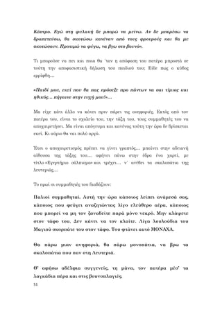 51
Κάστρο. Εγώ στη φυλακή δε μπορώ να μείνω. Αν δε μπορέσω να
δραπετεύσω, θα σκοτώσω κανέναν από τους φρουρούς και θα με
σκοτώσουν. Προτιμώ να φύγω, να βγω στο βουνό».
Τι μπορούσε να πει και ποια θα ΄ταν η απόφαση του πατέρα μπροστά σε
τούτη την αποφασιστική δήλωση του παιδιού του; Είδε πως ο κύβος
ερρίφθη…
«Παιδί μου, εκεί που θα πας πρόσεξε προ πάντων να σαι τίμιος και
ηθικός… πήγαινε στην ευχή μου!»…
Μα είχε κάτι άλλο να κάνει πριν πάρει τις ανηφοριές. Εκτός από τον
πατέρα του, είναι το σχολείο του, την τάξη του, τους συμμαθητές του να
αποχαιρετήσει. Μα είναι απόγευμα και κανένας τούτη την ώρα δε βρίσκεται
εκεί. Κι αύριο θα ναι πολύ αργά.
Έτσι ο αποχαιρετισμός πρέπει να γίνει γραπτός… μπαίνει στην αδειανή
αίθουσα της τάξης του… αφήνει πάνω στην έδρα ένα χαρτί, με
τίτλο «Εγερτήριο σάλπισμα» και τρέχει… ν΄ ανέβει τα σκαλοπάτια της
λευτεριάς…
Το πρωί οι συμμαθητές του διαβάζουν:
Παλιοί συμμαθηταί. Αυτή την ώρα κάποιος λείπει ανάμεσά σας,
κάποιος που φεύγει αναζητώντας λίγο ελεύθερο αέρα, κάποιος
που μπορεί να μη τον ξαναδείτε παρά μόνο νεκρό. Μην κλάψετε
στον τάφο του. Δεν κάνει να τον κλαίτε. Λίγα λουλούδια του
Μαγιού σκορπάτε του στον τάφο. Του φτάνει αυτό ΜΟΝΑΧΑ.
Θα πάρω μιαν ανηφοριά, θα πάρω μονοπάτια, να βρω τα
σκαλοπάτια που παν στη Λευτεριά.
Θ’ αφήσω αδέλφια συγγενείς, τη μάνα, τον πατέρα μέσ’ τα
λαγκάδια πέρα και στις βουνοπλαγιές.
 