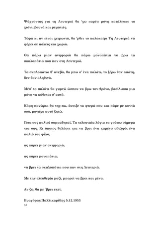 52
Ψάχνοντας για τη Λευτεριά θα ‘χω παρέα μόνη κατάλευκο το
χιόνι, βουνά και ρεματιές.
Τώρα κι αν είναι χειμωνιά, θα ‘ρθει το καλοκαίρι Τη Λευτεριά να
φέρει σε πόλεις και χωριά.
Θα πάρω μιαν ανηφοριά θα πάρω μονοπάτια να βρω τα
σκαλοπάτια που παν στη Λευτεριά.
Τα σκαλοπάτια θ’ ανεβώ, θα μπω σ’ ένα παλάτι, το ξέρω θαν απάτη,
δεν θαν αληθινό.
Μέσ’ το παλάτι θα γυρνώ ώσπου να βρω τον θρόνο, βασίλισσα μια
μόνο να κάθεται σ’ αυτό.
Κόρη πανώρια θα της πω, άνοιξε τα φτερά σου και πάρε με κοντά
σου, μονάχα αυτό ζητώ.
Γεια σας παλιοί συμμαθηταί. Τα τελευταία λόγια τα γράφω σήμερα
για σας. Κι όποιος θελήσει για να βρει ένα χαμένο αδελφό, ένα
παλιό του φίλο,
ας πάρει μιαν ανηφοριά,
ας πάρει μονοπάτια,
να βρει τα σκαλοπάτια που παν στη Λευτεριά.
Με την ελευθερία μαζί, μπορεί να βρει και μένα.
Αν ζω, θα με ΄βρει εκεί.
Ευαγόρας Παλλικαρίδης 5.12.1953
 