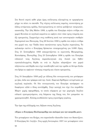 53
Στο βουνό περνά κάθε μέρα ώρες ατέλειωτες κλεισμένος σε κρησφύγετα
μέχρι να πέσει το σκοτάδι. Τις νύχτες ατέλειωτες πορείες, συναντήσεις με
άλλες αντάρτικες ομάδες, διανυχτερεύσεις σε σπίτια φιλόξενων πατριωτών,
αποστολές. Την 28η Μαΐου 1956, η ομάδα του Ευαγόρα στήνει ενέδρα στο
χωριό Κινούσα σε αγγλικά καμιόνια κι αφήνει στον τόπο τρεις νεκρούς και
έξι τραυματίες. Συμμετέχει στις επιθέσεις κατά των αστυνομικών σταθμών
Στρουμπιού και Παναγιάς. Στις 26 Ιουνίου 1956 η ομάδα του στήνει ενέδρα
στο χωριό του, την Τσάδα όπου σκοτώνονται τρεις Άγγλοι στρατιώτες. Το
καλοκαίρι εκείνο ο Ευαγόρας βρίσκεται επικηρυγμένος για 5.000 Λίρες.
Στις 21 Σεπτεμβρίου 1956 απαγχονίζονται οι αγωνιστές Μαυρομάτης,
Κουτσόφτας, Παναγίδης. Στις 25 Σεπτεμβρίου 1956 η ομάδα του Ευαγόρα
ειδοποιεί τους Άγγλους παραπλανητικά στη Λυσσό για δήθεν
εγκαταλελειμμένη βόμβα κι ενώ οι Άγγλοι πλησιάζουν στο χωριό
πλήττονται από βόμβα που είχε τοποθετηθεί από την ομάδα σε δέντρο δίπλα
στο δρόμο κι αφήνουν τέσσερις νεκρούς και είκοσι τραυματίες.
Στις 18 Δεκεμβρίου 1956 μαζί με άλλους δύο συναγωνιστές του μετέφεραν
με ζώα, όπλα και τρόφιμα από την Λυσό. Ξαφνικά βρέθηκαν αντιμέτωποι με
αγγλική περίπολο. Οι δύο συναγωνιστές του Ευαγόρα κατάφεραν να
διαφύγουν αλλά ο ίδιος συνελήφθη. Στην κατοχή του είχε ένα πυροβόλο
Μπρεν χωρίς σφαιροθήκη, το οποίο σύμφωνα με την μαρτυρία Άγγλου
ειδικού εμπειρογνώμονα, στη διάρκεια της δίκης του, δεν μπορούσε να
χρησιμοποιηθεί. Επίσης κουβαλούσε τρεις γεμιστήρες γεμάτες.
Την ώρα της σύλληψής του, δήλωσε στους Άγγλους:
«Είμαι ο Ευαγόρας Παλληκαρίδης και πολεμώ για την πατρίδα μου».
Τον μεταφέρουν στο Κτήμα, στο στρατόπεδο «Δασούδι» όπου τον βασανίζουν.
Ο Ευαγόρας δεν λυγίζει. Στις αρχές Ιανουαρίου 1957 τον μεταφέρουν στον
 