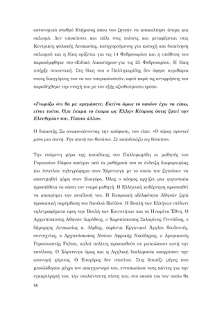 54
αστυνομικό σταθμό Κτήματος όπου του ζητούν να αποκαλύψει άτομα και
οπλισμό. Δεν υποκύπτει και πάλι στις πιέσεις και μεταφέρεται στις
Κεντρικές φυλακές Λευκωσίας, κατηγορούμενος για κατοχή και διακίνηση
οπλισμού και η δίκη ορίζεται για τις 14 Φεβρουαρίου και η υπόθεση του
παραπέμφθηκε στο «Ειδικό Δικαστήριο» για τις 25 Φεβρουαρίου. Η δίκη
υπήρξε συνοπτική. Στη δίκη του ο Παλληκαρίδης δεν άφησε περιθώρια
στους δικηγόρους του να τον υπερασπιστούν, αφού παρά τις αντιρρήσεις του
παραδέχθηκε την ενοχή του με τον εξής αξιοθαύμαστο τρόπο:
«Γνωρίζω ότι θα με κρεμάσετε. Εκείνο όμως το οποίον έχω να είπω,
είναι τούτο. Ό,τι έκαμα το έκαμα ως Έλλην Κύπριος όστις ζητεί την
Ελευθερίαν του. Τίποτα άλλο».
Ο δικαστής Σω ανακοινώνοντας την απόφαση, του είπε: «Ο νόμος προνοεί
μόνο μια ποινή. Την ποινή του θανάτου. Σε καταδικάζω εις θάνατον».
Την επόμενη μέρα της καταδίκης του Παλληκαρίδη οι μαθητές του
Γυμνασίου Πάφου απείχαν από τα μαθήματά του σε ένδειξη διαμαρτυρίας
και έστειλαν τηλεγράφημα στον Χάρντινγκ με το οποίο του ζητούσαν να
απονεμηθεί χάρη στον Ευαγόρα. Όλος ο κόσμος αρχίζει μια γιγαντιαία
προσπάθεια να σώσει τον νεαρό μαθητή. Η Ελληνική κυβέρνηση προσπαθεί
να αποτρέψει την εκτέλεσή του. Η Κυπριακή αδελφότητα Αθηνών ζητά
προσωπική παρέμβαση του βασιλιά Παύλου. Η Βουλή των Ελλήνων στέλνει
τηλεγραφήματα προς την Βουλή των Κοινοτήτων και τα Ηνωμένα Έθνη. Ο
Αρχιεπίσκοπος Αθηνών Δωρόθεος, ο Χωρεπίσκοπος Σαλαμίνος Γεννάδιος, ο
δήμαρχος Λευκωσίας κ. Δέρδης, σαράντα Εργατικοί Άγγλοι βουλευτές,
συντεχνίες, ο Αρχιεπίσκοπος Νοτίου Αφρικής Νικόδημος, ο Αμερικανός
Γερουσιαστής Fulton, απλοί πολίτες προσπαθούν αν ματαιώσουν αυτή την
εκτέλεση. Ο Χάρντινγκ όμως και η Αγγλική διπλωματία απορρίπτει την
απονομή χάριτος. Ο Ευαγόρας δεν πτοείται. Στις δεκαέξι μέρες που
μεσολάβησαν μέχρι τον απαγχονισμό του, εντυπωσίασε τους πάντες για την
εγκαρτέρησή του, την αταλάντευτη πίστη του, στο σκοπό για τον οποίο θα
 