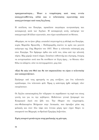 56
πραγματικότητα… Ήταν ο νεαρότερος από τους εννέα
απαγχονισθέντες, αλλά και ο τελευταίος αγωνιστής που
απαγχονίστηκε από τους Άγγλους.
Η εκτέλεση του Ευαγόρα, προκάλεσε παγκόσμια κινητοποίηση και
κατακραυγή κατά των Άγγλων. Η κατακραυγή αυτή, απέτρεψε τον
απαγχονισμό 26 άλλων αγωνιστών, που είχαν καταδικαστεί σε θάνατο.
«Θυμάμαι, σα να ήταν χθες», αναπολεί συγκινημένη η αδελφή του Ευαγόρα,
κυρία Μαρούλα Βρυωνίδη – Παλληκαρίδη, «εκείνο το κρύο και μουντό
απόγευμα της 13ης Μαρτίου του 1957. Ήταν η τελευταία επίσκεψή μας
στον Ευαγόρα. Τον βρήκαμε όρθιο στο κελί του, πίσω από την κλειστή
πόρτα. Μας χώριζε πυκνό σύρμα. Στεκόταν ευθυτενής και σίγουρος, έτοιμος
να αντιμετωπίσει αυτό που θα συνέβαινε σε λίγες ώρες… το θάνατο. «Δεν
θέλω να κλάψετε, ούτε να στεναχωριέστε», μας είπε.
«Εγώ θα πάω στο Θεό και θα τον παρακαλέσω να είμαι ο τελευταίος
που απαγχονίζεται».
Ζητήσαμε από τους φρουρούς να μας ανοίξουν, για ένα τελευταίο
αγκάλιασμα, ένα τελευταίο φιλί. Όμως η απάντηση ήρθε σκληρή: «Δεν
επιτρέπεται».
Οι Άγγλοι αποικιοκράτες δεν τόλμησαν να παραδώσουν τη σορό του στους
γονείς του για να την κηδέψουν. Φοβούνταν γενικό ξεσηκωμό του
Κυπριακού Λαού στο ξόδι του. Την έθαψαν στο νεκροταφείο,
στα «Φυλακισμένα Μνήματα» στην Λευκωσία, που έφτιαξαν μέσα σας
φυλακές και στον ίδιο τάφο που έντεκα μέρες πριν είχαν θάψει το
σταυραετό του Μαχαιρά, το θρυλικό Γρηγόρη Αυξεντίου.
Εψές πουρνό μεσάνυχτα στης φυλακής τη μάντρα,
 